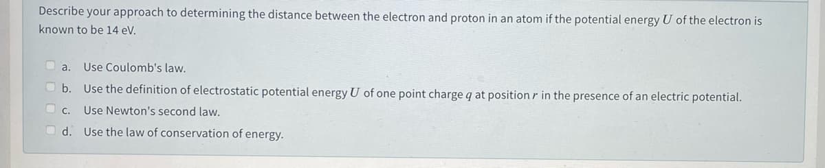 Describe your approach to determining the distance between the electron and proton in an atom if the potential energy U of the electron is
known to be 14 eV.
a.
Use Coulomb's law.
b. Use the definition of electrostatic potential energy U of one point charge q at position r in the presence of an electric potential.
O c.
Use Newton's second law.
O d. Use the law of conservation of energy.
