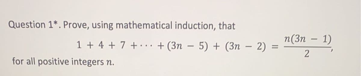 Question 1*. Prove, using mathematical induction, that
n(3n – 1)
1 + 4 + 7 + ·.. + (3n – 5) + (3n – 2) =
%D
-
for all positive integers n.
