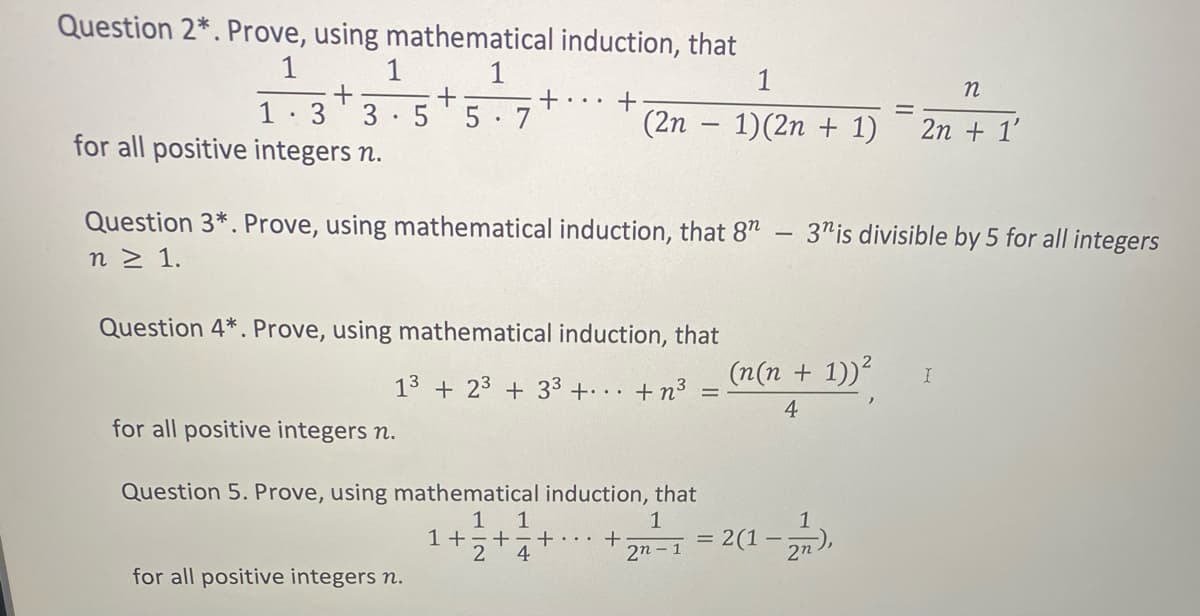 Question 2*. Prove, using mathematical induction, that
1
1
+
5
+... +
1
3
3
5 7
(2n – 1)(2n + 1)
2n + 1'
for all positive integers n.
Question 3*. Prove, using mathematical induction, that 8"
3"is divisible by 5 for all integers
n 2 1.
Question 4*. Prove, using mathematical induction, that
13 + 23 + 33 + .+n3
(n(n + 1))?
4
for all positive integers n.
Question 5. Prove, using mathematical induction, that
1 1
+-+
4
1
1
+
2n - 1
2(1
2n
for all positive integers n.
