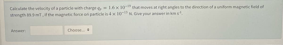 Calculate the velocity of a particle with charge q, = 1.6 × 10-19 that moves at right angles to the direction of a uniform magnetic field of
strength 89.9 mT, if the magnetic force on particle is 4 x 10-13 N. Give your answer in km s.
Answer:
Choose... +
