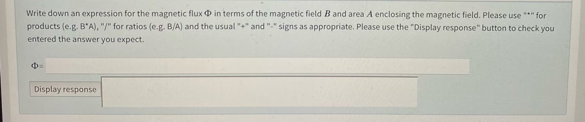 Write down an expression for the magnetic flux D in terms of the magnetic field B and area A enclosing the magnetic field. Please use "*" for
products (e.g. B*A), "/" for ratios (e.g. B/A) and the usual "+" and "-" signs as appropriate. Please use the "Display response" button to check you
entered the answer you expect.
Display response
