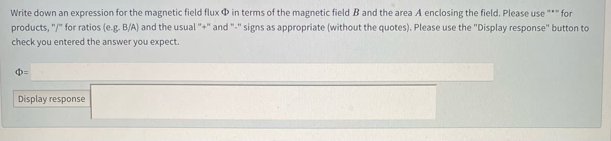Write down an expression for the magnetic field flux O
terms of the magnetic field B and the area A enclosing the field. Please use "*" for
products, "/" for ratios (e.g. B/A) and the usual "+" and "-" signs as appropriate (without the quotes). Please use the "Display response" button to
check you entered the answer you expect.
Display response
