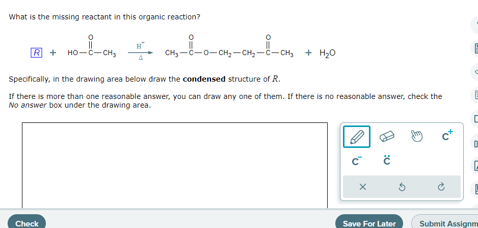 What is the missing reactant in this organic reaction?
||
R + HO-C-CH3
A
Check
CH3—C−O−CH2−CH,—C−CH3
+ H₂O
Specifically, in the drawing area below draw the condensed structure of R.
If there is more than one reasonable answer, you can draw any one of them. If there is no reasonable answer, check the
No answer box under the drawing area.
C
X
0:
Save For Later
5
cx
E
C
E
U
C
e
Submit Assignm