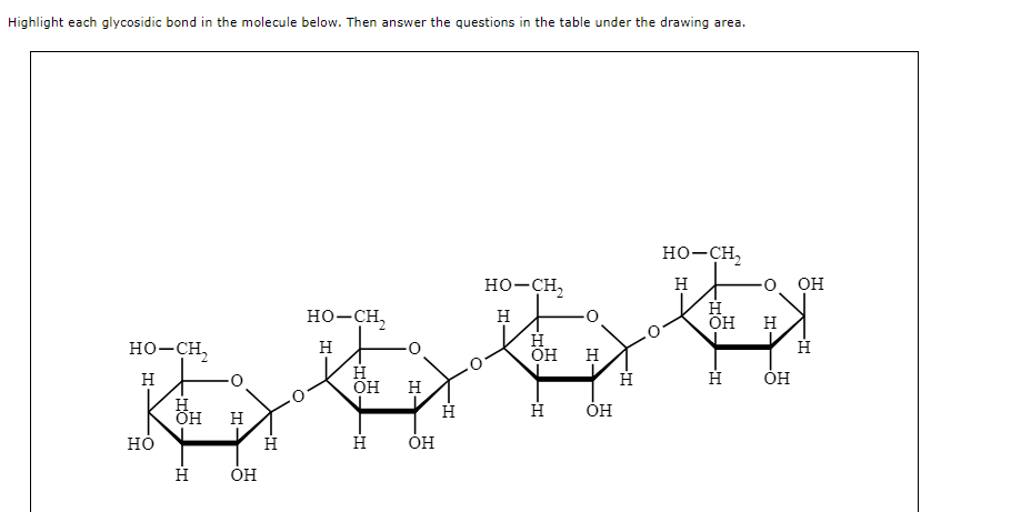 Highlight each glycosidic bond in the molecule below. Then answer the questions in the table under the drawing area.
HO-CH,
H
HO
ОН Н
-Т
Н
ОН
Н
HO-CH,
Н
Н
ОН
-Т
Н
Н
ОН
Н
HO-CH,
Н
Н
ОН
H
Н
ОН
Н
HO-CH,
Е
Н
ОН
H
Н
0 ОН
Т-
OH
Н