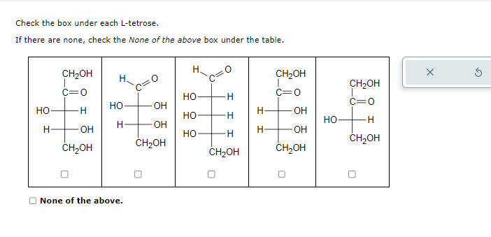 Check the box under each L-tetrose.
If there are none, check the None of the above box under the table.
НО
Н
CH₂OH
H
OH
CH₂OH
НО
D None of the above.
OH
OH
CH₂OH
Н
НО
НО
НО
H
H
H
CH₂OH
H
Н
CH₂OH
c=0
OH
OH
CH₂OH
HO
CH₂OH
c=0
H
CH2OH
X