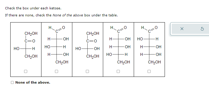 Check the box under each ketose.
If there are none, check the None of the above box under the table.
НО-
CH₂OH
c=0
H
CH2OH
Н.
Н
НО-
H
D None of the above.
OH
-H
-OH
CH₂OH
НО
CH₂OH
c=0
OH
CH2OH
Н.
Н
H
HO
- OH
-OH
H
CH₂OH
Н.
НО
H-
H
H
OH
-OH
CH₂OH
X
✓