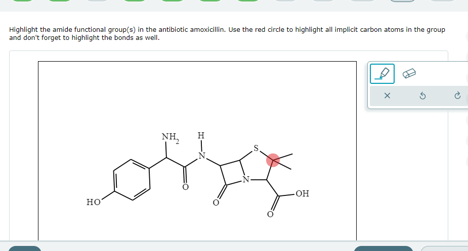 Highlight the amide functional group(s) in the antibiotic amoxicillin. Use the red circle to highlight all implicit carbon atoms in the group
and don't forget to highlight the bonds as well.
HO
NH,
H
N
S
-OH
X
Ś