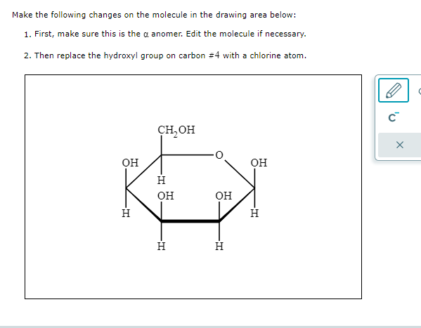 Make the following changes on the molecule in the drawing area below:
1. First, make sure this is the a anon
nomer. Edit the molecule if necessary.
2. Then replace the hydroxyl group on carbon #4 with a chlorine atom.
ОН
Н
CH, OH
Н
ОН
Н
ОН
Н
ОН
Н
C™
X