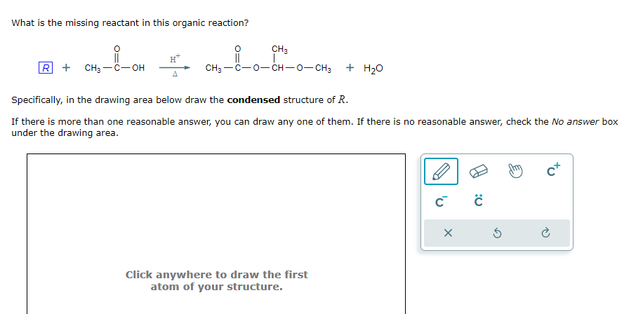 What is the missing reactant in this organic reaction?
R + CH3-C-OH
A
CH₂
CH3-C−O−CH–O–CH3
CH₂-1-0
+ H₂O
Specifically, in the drawing area below draw the condensed structure of R.
If there is more than one reasonable answer, you can draw any one of them. If there is no reasonable answer, check the No answer box
under the drawing area.
Click anywhere to draw the first
atom of your structure.
C™ C
X
Ś
c+