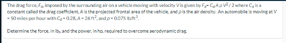 The drag force, Fa, imposed by the surrounding air on a vehicle moving with velocity Vis given by FC₂ApV²/2 where C, is a
constant called the drag coefficient, A is the projected frontal area of the vehicle, and is the air density. An automobile is moving at V
- 50 miles per hour with Cd-0.28, A-26 ft², and p-0.075 lb/ft³.
Determine the force, in lb, and the power, in hp, required to overcome aerodynamic drag.