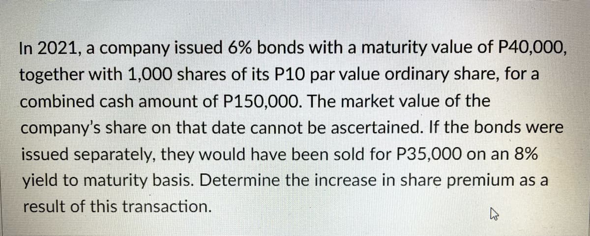 In 2021, a company issued 6% bonds with a maturity value of P40,000,
together with 1,000 shares of its P10 par value ordinary share, for a
combined cash amount of P150,000. The market value of the
company's share on that date cannot be ascertained. If the bonds were
issued separately, they would have been sold for P35,000 on an 8%
yield to maturity basis. Determine the increase in share premium as a
result of this transaction.
