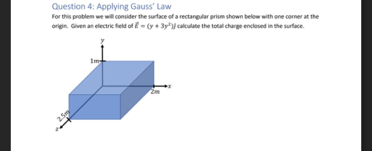 Question 4: Applying Gauss' Law
For this problem we will consider the surface of a rectangular prism shown below with one corner at the
origin. Given an electric field of E = (y + 3y²); calculate the total charge enclosed in the surface.
2.5m
2
1m-
2m