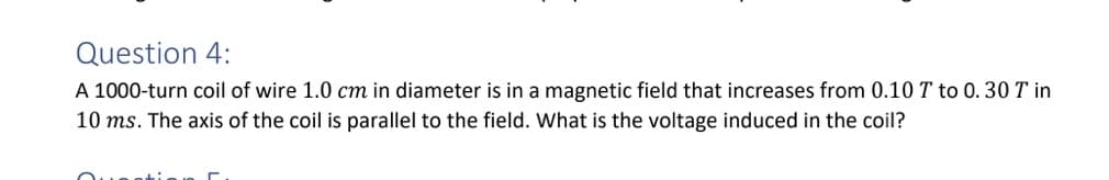 Question 4:
A 1000-turn coil of wire 1.0 cm in diameter is in a magnetic field that increases from 0.10 T to 0. 30 T in
10 ms. The axis of the coil is parallel to the field. What is the voltage induced in the coil?