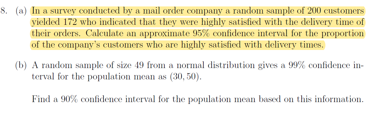 8. (a) In a survey conducted by a mail order company a random sample of 200 customers
yielded 172 who indicated that they were highly satisfied with the delivery time of
their orders. Calculate an approximate 95% confidence interval for the proportion
of the company's customers who are highly satisfied with delivery times.
(b) A random sample of size 49 from a normal distribution gives a 99% confidence in-
terval for the population mean as (30, 50).
Find a 90% confidence interval for the population mean based on this information.
