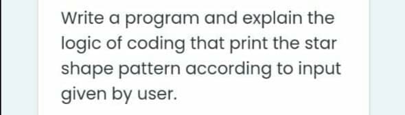 Write a program and explain the
logic of coding that print the star
shape pattern according to input
given by user.
