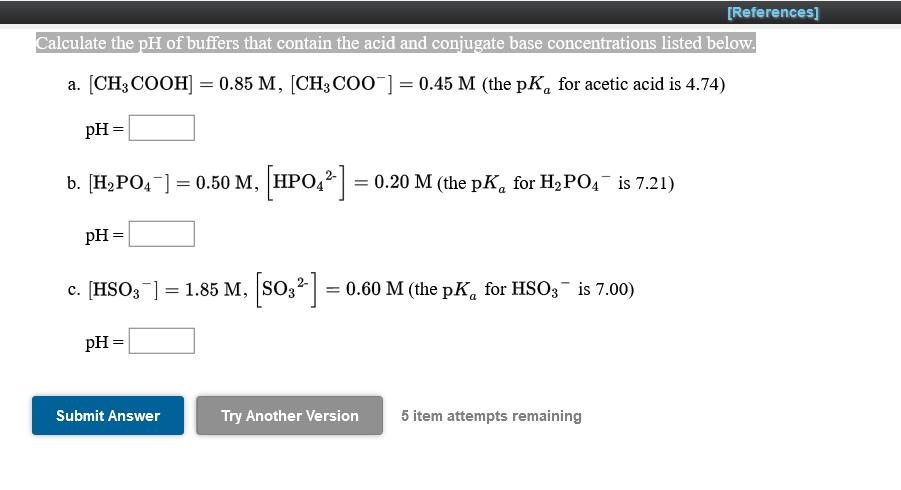 [References]
Calculate the pH of buffers that contain the acid and conjugate base concentrations listed below.
a. [CH3 COOH] = 0.85 M, [CH3 COO¯] = 0.45 M (the pK, for acetic acid is 4.74)
pH =
b. [H2PO4-] = 0.50 M, HPO,? = 0.20 M (the pK, for H2PO4 is 7.21)
%3D
pH =
c. [HSO;¯] = 1.85 M, SO32|
= 0.60 M (the pK, for HSO; is 7.00)
с.
pH =
Submit Answer
Try Another Version
5 item attempts remaining
