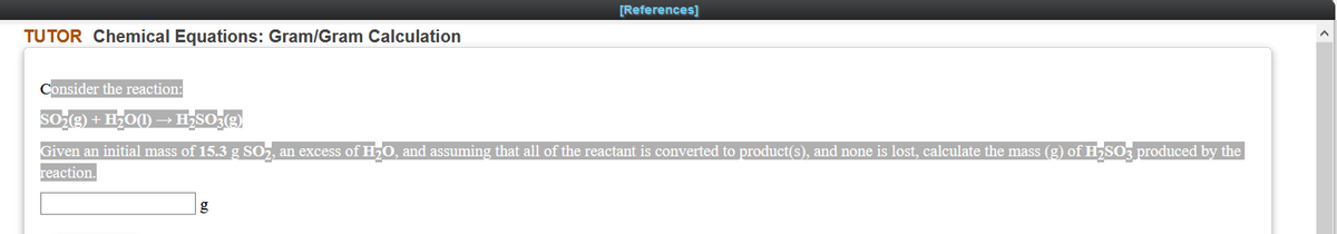 [References]
TUTOR Chemical Equations: Gram/Gram Calculation
Consider the reaction:
SOe) + H;O(1) → H3SO;(
Given an initial mass of 15.3 g SO, an excess of H50, and assuming that all of the reactant is converted to product(s), and none is lost, calculate the mass (g) of H7SO3 produced by the
reaction.
