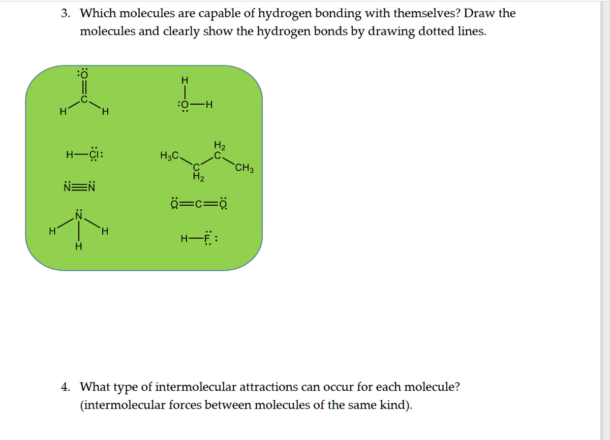 3. Which molecules are capable of hydrogen bonding with themselves? Draw the
molecules and clearly show the hydrogen bonds by drawing dotted lines.
H
H.
-ö:
H2
H-çi:
H3C
`CH3
H2
NEN
ö=c=ö
H
4. What type of intermolecular attractions can occur for each molecule?
(intermolecular forces between molecules of the same kind).

