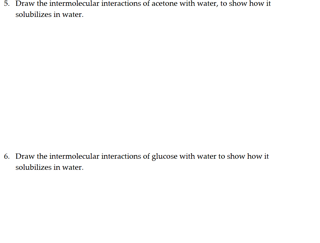 5. Draw the intermolecular interactions of acetone with water, to show how it
solubilizes in water.
6. Draw the intermolecular interactions of glucose with water to show how it
solubilizes in water.
