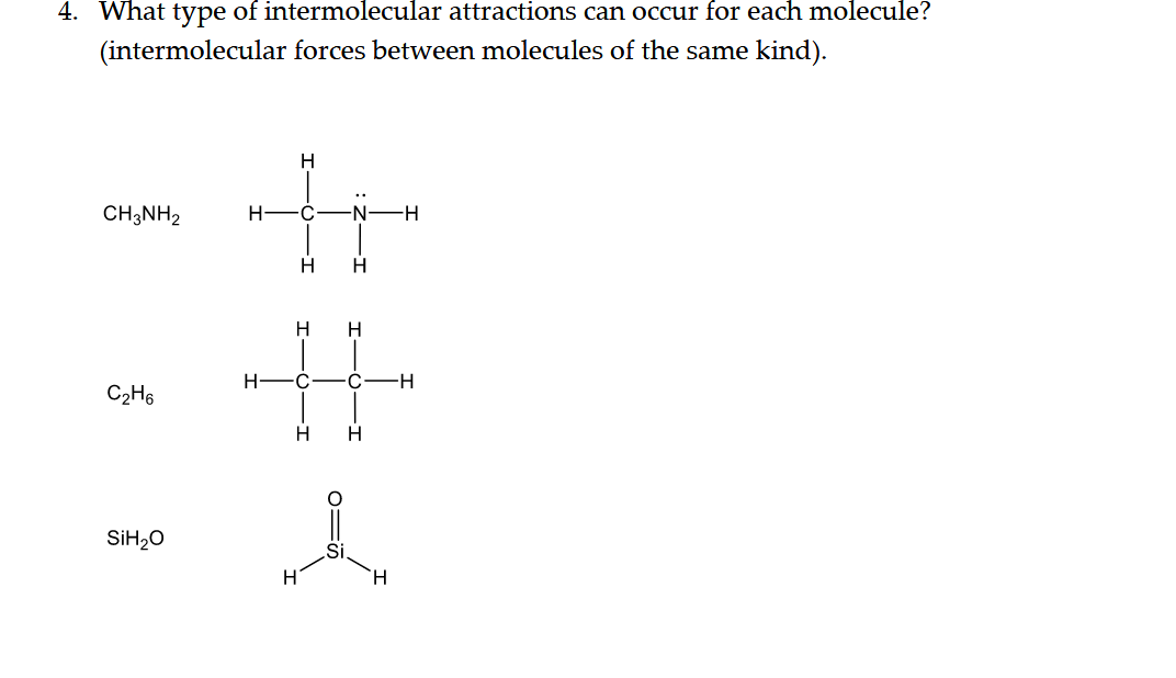 4. What type of intermolecular attractions can occur for each molecule?
(intermolecular forces between molecules of the same kind).
H
CH;NH2
H-
-N -H
H
%23
H
H
H-
H-
C2H6
SİH2O
H.
