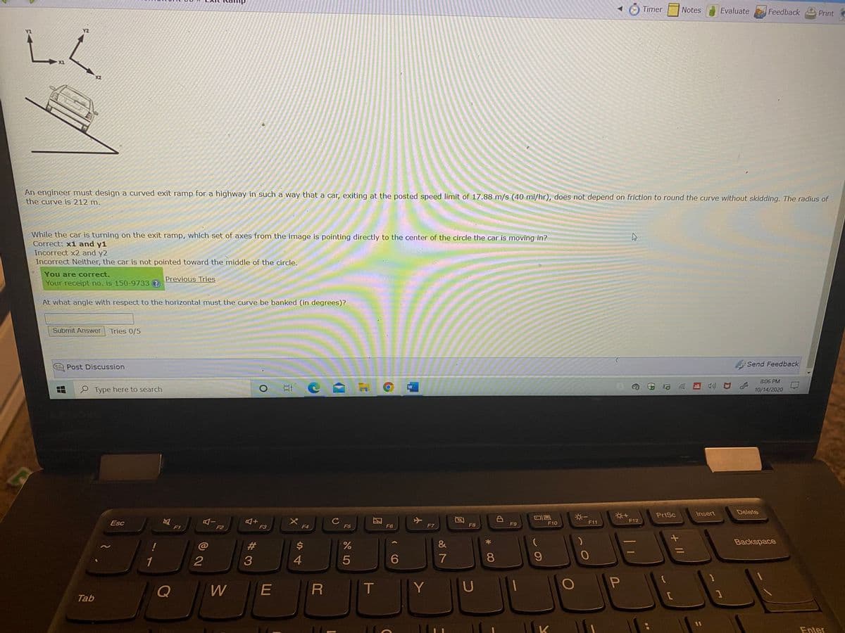 Timer
Notes
Evaluate
Feedback
Print
Y2
X1
X2
An engineer must design a curved exit ramp for a highway in such a way that a car, exiting at the posted speed limit of 17.88 m/s (40 mi/hr), does not depend on friction to round the curve without skidding. The radius of
the curve is 212 m.
While the car is turning on the exit ramp, which set of axes from the image is pointing directly to the center of the circle the car is moving in?
Correct: x1 and y1
Incorrect x2 and y2
Incorrect Neither, the car is not pointed toward the middle of the circle.
You are correct.
Previous Tries
Your receipt no. is 150-9733
At what angle with respect to the horizontal must the curve be banked (in degrees)?
Submit Answer
Tries 0/5
Send Feedback
Post Discussion
8:06 PM
e Type here to search
10/14/2020
PrtSc
Insert
Delete
F12
Esc
F9
F10
F11
F1
F2
F3
F4
F5
F6
F7
F8
%23
2$
&
Backspace
1
4
081
Q
E
Y U
Tab
11
Enter
+ I/
团
2.
