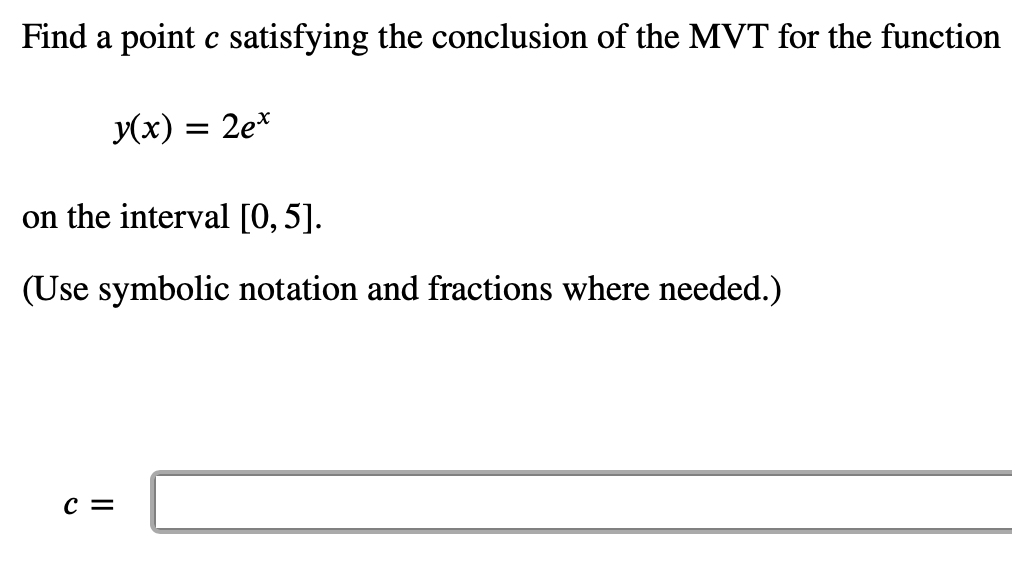 Find a point c satisfying the conclusion of the MVT for the function
y(x) =
2e*
on the interval [0, 5].
(Use symbolic notation and fractions where needed.)
c =
