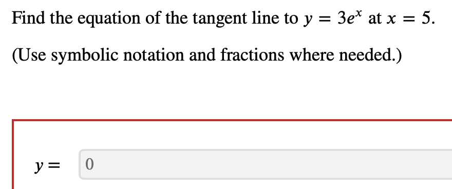 Find the equation of the tangent line to y = 3e* at x = 5.
(Use symbolic notation and fractions where needed.)
y =
