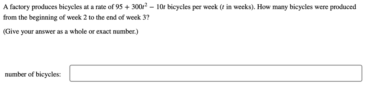 A factory produces bicycles at a rate of 95 + 300t² – 10t bicycles per week (t in weeks). How many bicycles were produced
from the beginning of week 2 to the end of week 3?
(Give your answer as a whole or exact number.)
number of bicycles:
