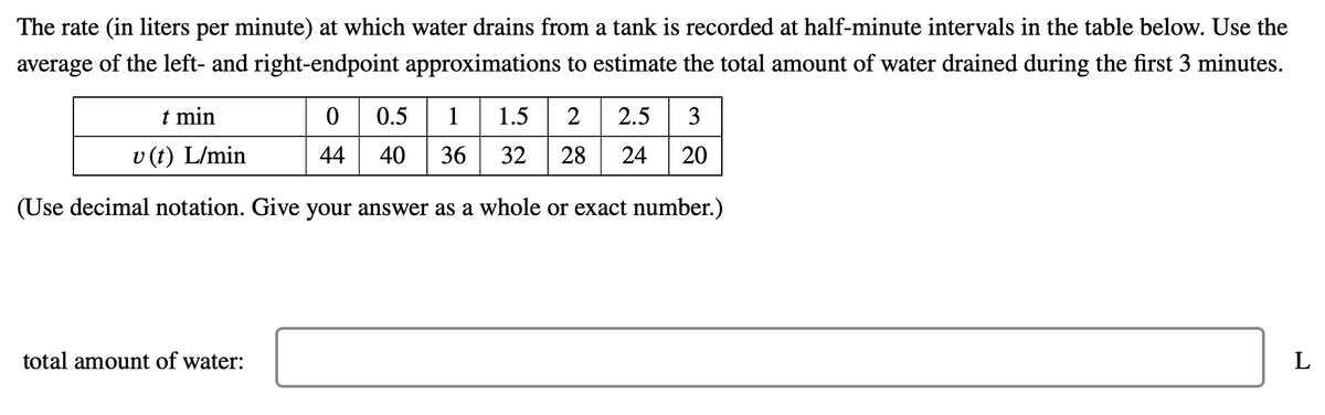 The rate (in liters per minute) at which water drains from a tank is recorded at half-minute intervals in the table below. Use the
average of the left- and right-endpoint approximations to estimate the total amount of water drained during the first 3 minutes.
0 0.5 1 1.5
t min
2
2.5
3
v (t) L/min
44
40
36
32
28
24
20
(Use decimal notation. Give your answer as a whole or exact number.)
total amount of water:
L
