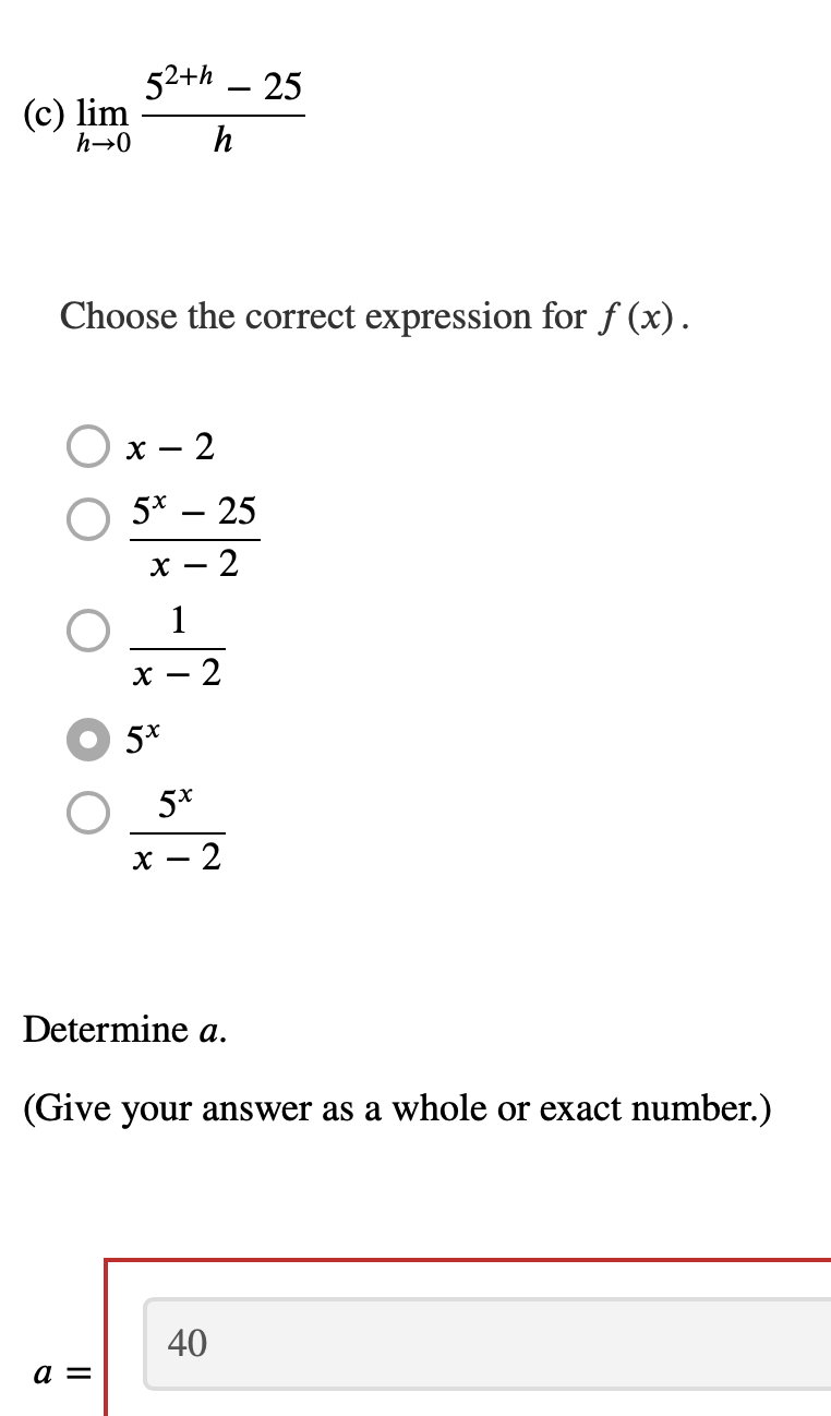 52+h – 25
(c) lim
h→0
h
Choose the correct expression for ƒ (x).
х —
- 2
5* – 25
- 2
х —
1
X
- 2
5*
5*
х — 2
Determine a.
(Give your answer as a whole or exact number.)
40
a =
