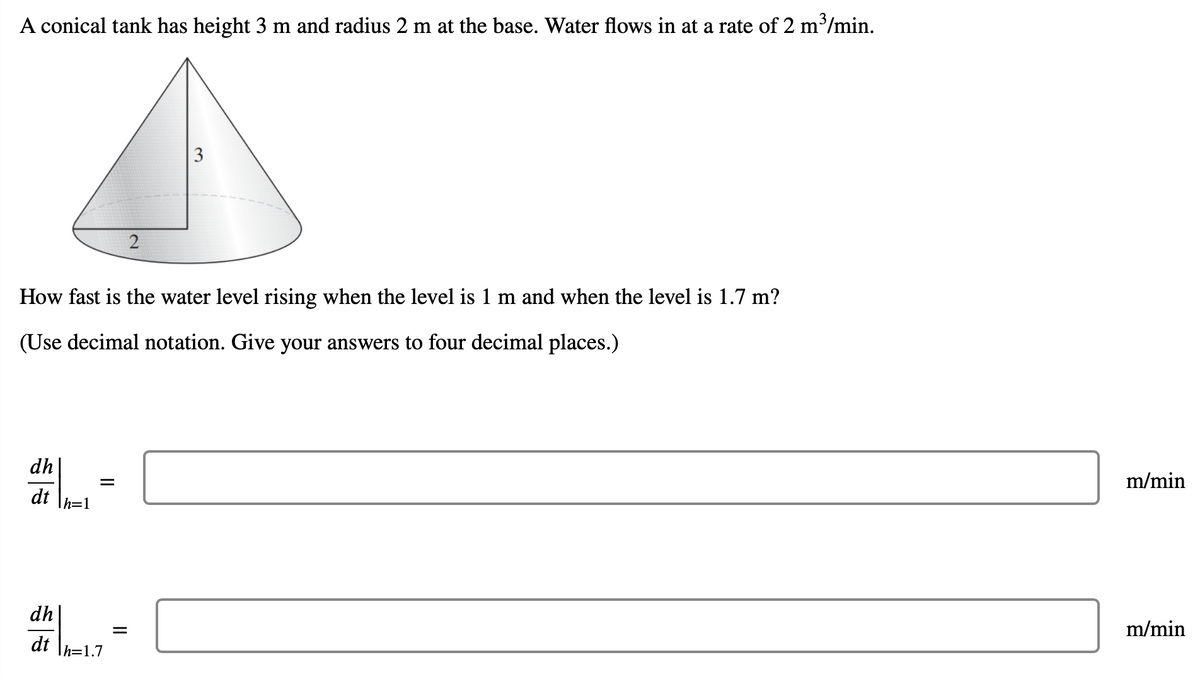 A conical tank has height 3 m and radius 2 m at the base. Water flows in at a rate of 2 m/min.
3
2
How fast is the water level rising when the level is 1 m and when the level is 1.7 m?
(Use decimal notation. Give your answers to four decimal places.)
dh
m/min
dt
Ih=1
dh
m/min
dt
Ih=1.7
