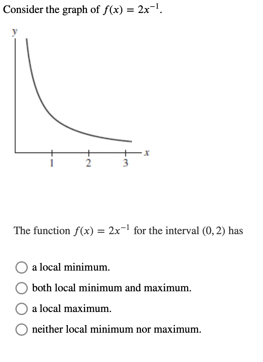 Consider the graph of f(x) = 2x-.
3
The function f (x) = 2x-' for the interval (0, 2) has
a local minimum.
both local minimum and maximum.
a local maximum.
neither local minimum nor maximum.
