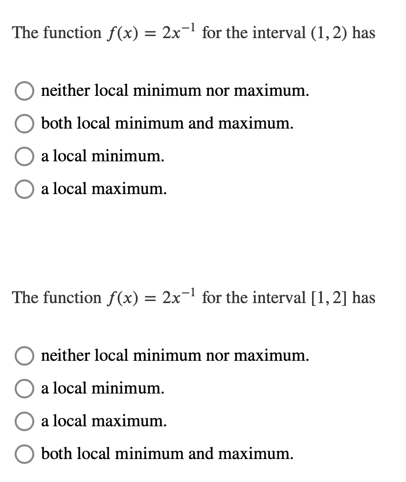 The function f(x) = 2x¬1 for the interval (1,2) has
neither local minimum nor maximum.
both local minimum and maximum.
a local minimum.
O a local maximum.
The function f(x) = 2x¬1 for the interval [1,2] has
neither local minimum nor maximum.
a local minimum.
a local maximum.
both local minimum and maximum.
