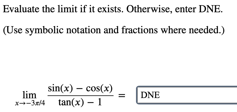Evaluate the limit if it exists. Otherwise, enter DNE.
(Use symbolic notation and fractions where needed.)
sin(x) – cos(x)
lim
x→-3r/4
DNE
tan(x) – 1
