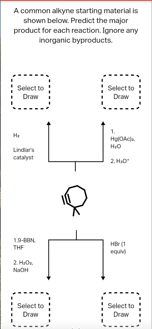 A common alkyne starting material is
shown below. Predict the major
product for each reaction. Ignore any
inorganic byproducts.
Select to
Select to
Draw
Draw
1.
H2
Hg(OAc)2,
H2O
Lindlar's
catalyst
2. НзО*
1.9-BBN,
HBr (1
equiv)
THE
2. H2O2,
NaOH
Select to
Select to
Draw
Draw
