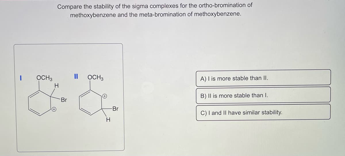 OCH3
Compare the stability of the sigma complexes for the ortho-bromination of
methoxybenzene and the meta-bromination of methoxybenzene.
H
Br
||
OCH 3
H
-Br
A) I is more stable than II.
B) II is more stable than I.
C) I and II have similar stability.