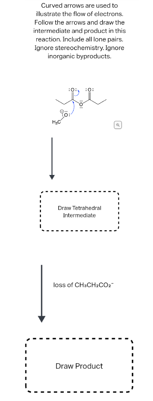 Curved arrows are used to
illustrate the flow of electrons.
Follow the arrows and draw the
intermediate and product in this
reaction. Include all lone pairs.
Ignore stereochemistry. Ignore
inorganic byproducts.
H₂C
:0:
Draw Tetrahedral
Intermediate
loss of CH3CH₂CO2™
Draw Product