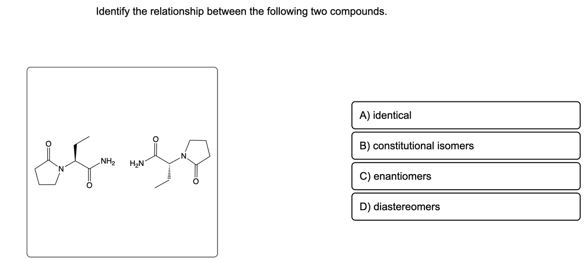 Identify the relationship between the following two compounds.
asmass
NH₂
Is
H₂N
`N
A) identical
B) constitutional isomers
C) enantiomers
D) diastereomers