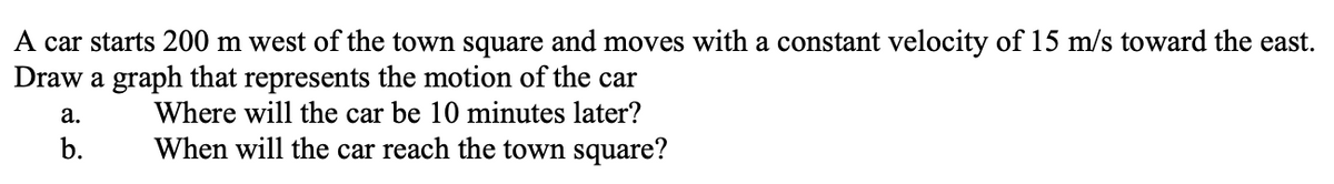 A car starts 200 m west of the town square and moves with a constant velocity of 15 m/s toward the east.
Draw a graph that represents the motion of the car
a.
Where will the car be 10 minutes later?
When will the car reach the town square?
b.