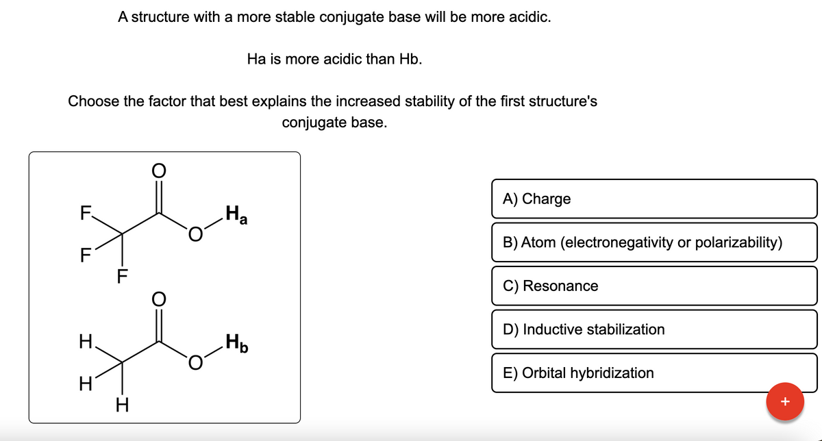 F.
F
A structure with a more stable conjugate base will be more acidic.
Choose the factor that best explains the increased stability of the first structure's
conjugate base.
H
H
TI
F
H
O
Ha is more acidic than Hb.
O
Ha
Hb
A) Charge
B) Atom (electronegativity or polarizability)
C) Resonance
D) Inductive stabilization
E) Orbital hybridization
+