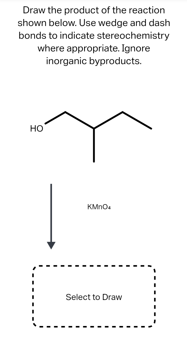 Draw the product of the reaction
shown below. Use wedge and dash
bonds to indicate stereochemistry
where appropriate. Ignore
inorganic byproducts.
НО
KMNO4
Select to Draw
