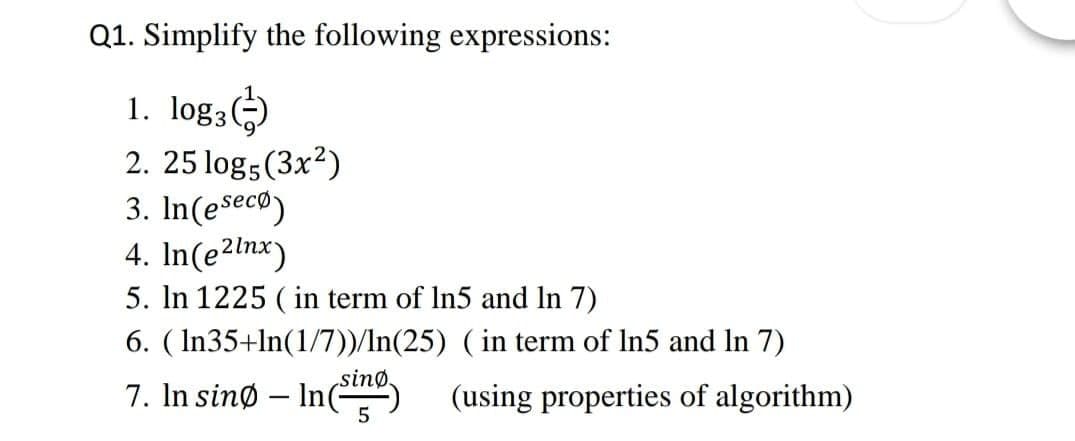 Q1. Simplify the following expressions:
1. log3)
2. 25 log5(3x?)
3. In(eseco)
4. In(e2lnx)
5. In 1225 ( in term of In5 and In 7)
6. ( In35+ln(1/7))/In(25) ( in term of In5 and In 7)
7. In sinø – In(
sinø.
(using properties of algorithm)
