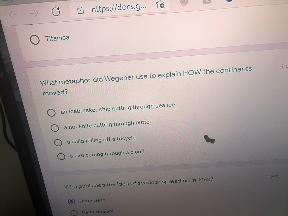 https://docs.g..
O Titanica
1 p
What metaphor did Wegener use to explain HOW the continents
moved?
an icebreaker ship cutting through sea ice
a hot knife cutting through butter
a child falling off a tricycle
a bird cutting through a cloud
Who published the idea of seafloor spreading in 1962?
1 point
Harry Hess
Harry Houdini
