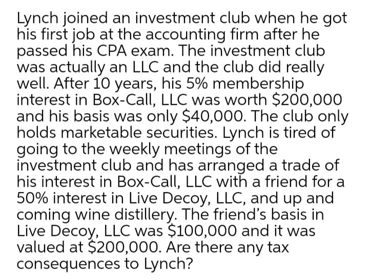 Lynch joined an investment club when he got
his first job at the accounting firm after he
passed his CPA exam. The investment club
was actually an LLC and the club did really
well. After 10 years, his 5% membership
interest in Box-Call, LLC was worth $200,000
and his basis was only $40,000. The club only
holds marketable securities. Lynch is tired of
going to the weekly meetings of the
investment club and has arranged a trade of
his interest in Box-Call, LLC with a friend for a
50% interest in Live Decoy, LLC, and up and
coming wine distillery. The friend's basis in
Live Decoy, LLC was $100,000 and it was
valued at $200,000. Are there any tax
consequences to Lynch?
