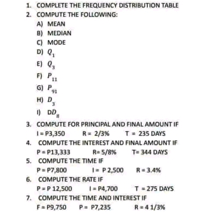 1. COMPLETE THE FREQUENCY DISTRIBUTION TABLE
2. COMPUTE THE FOLLOWING:
A) MEAN
B) MEDIAN
C) MODE
D) Q₁
E) Q₂
F) P11
G) P
H) D₂
3
1) DD
3. COMPUTE FOR PRINCIPAL AND FINAL AMOUNT IF
1 = P3,350
R = 2/3%
T = 235 DAYS
4. COMPUTE THE INTEREST AND FINAL AMOUNT IF
P= P13,333
R= 5/8%
T= 344 DAYS
5. COMPUTE THE TIME IF
P= P7,800
1 = P2,500 R = 3.4%
6. COMPUTE THE RATE IF
P= P 12,500
1 = P4,700
7. COMPUTE THE TIME AND INTEREST IF
F=P9,750
P = P7,235
T = 275 DAYS
R = 41/3%