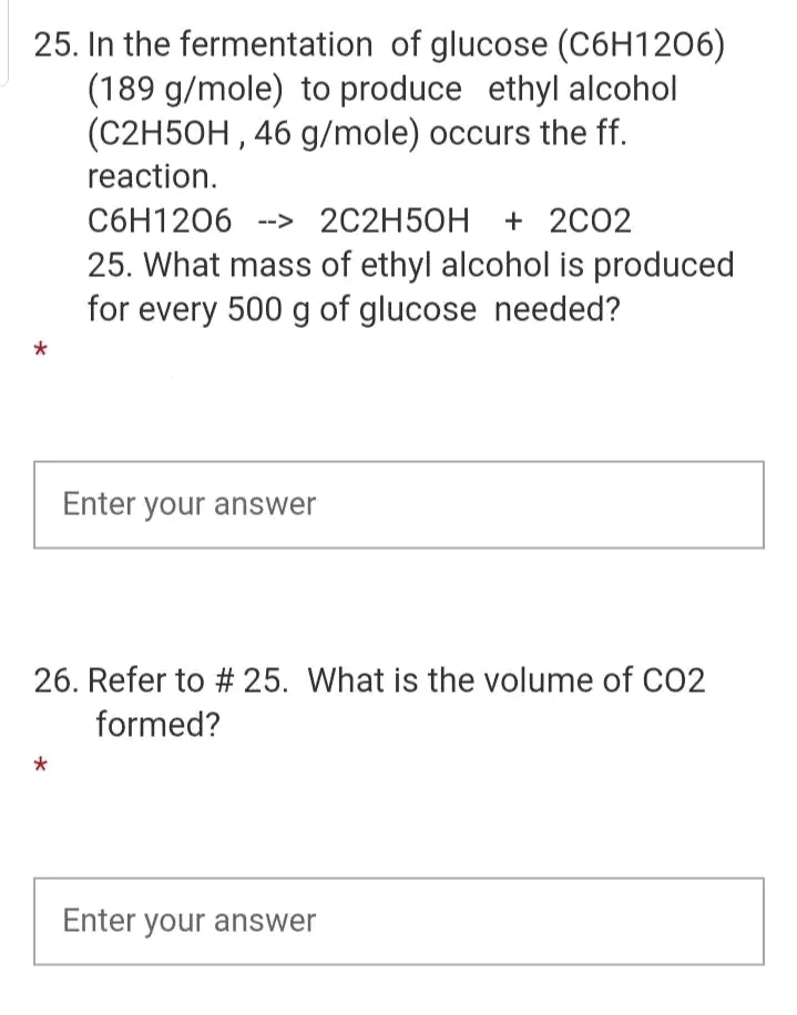 25. In the fermentation of glucose (C6H1206)
(189 g/mole) to produce ethyl alcohol
(C2H5OH, 46 g/mole) occurs the ff.
reaction.
C6H1206 > 2C2H5OH + 2C02
25. What mass of ethyl alcohol is produced
for every 500 g of glucose needed?
*
Enter your answer
26. Refer to # 25. What is the volume of CO2
formed?
*
Enter your answer