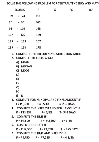 SOLVE THE FOLLOWING PROBLEM FOR CENTRAL TENDENCY AND MATH
SCORES
F
X
FX
<CF
59 - 74
111
75 - 90
143
91
- 106
165
107 - 122
189
123
138
207
139
154
178
1. COMPLETE THE FREQUENCY DISTRIBUTION TABLE
2. COMPUTE THE FOLLOWING:
A) MEAN
B) MEDIAN
C) MODE
D)
E)
F)
H)
1) D
3. COMPUTE FOR PRINCIPAL AND FINAL AMOUNT IF
1 = P3,350
R = 2/3%
T = 235 DAYS
4. COMPUTE THE INTEREST AND FINAL AMOUNT IF
P= P13,333
R= 5/8%
T= 344 DAYS
5. COMPUTE THE TIME IF
P = P7,800
I= P2,500
R = 3,4%
6. COMPUTE THE RATE IF
P = P 12,500
1 = P4,700
T = 275 DAYS
7. COMPUTE THE TIME AND INTEREST IF
F = P9,750 P = P7,235
R=41/3%