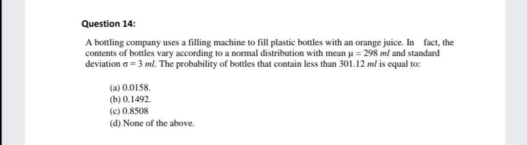 Question 14:
A bottling company uses a filling machine to fill plastic bottles with an orange juice. In fact, the
contents of bottles vary according to a normal distribution with mean u = 298 ml and standard
deviation o = 3 ml. The probability of bottles that contain less than 301.12 ml is equal to:
(a) 0.0158.
(b) 0.1492.
(c) 0.8508
(d) None of the above.
