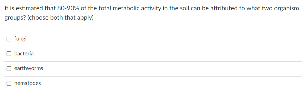 It is estimated that 80-90% of the total metabolic activity in the soil can be attributed to what two organism
groups? (choose both that apply)
O fungi
O bacteria
O earthworms
O nematodes

