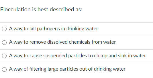Flocculation is best described as:
O A way to kill pathogens in drinking water
O A way to remove dissolved chemicals from water
O A way to cause suspended particles to clump and sink in water
O A way of filtering large particles out of drinking water
